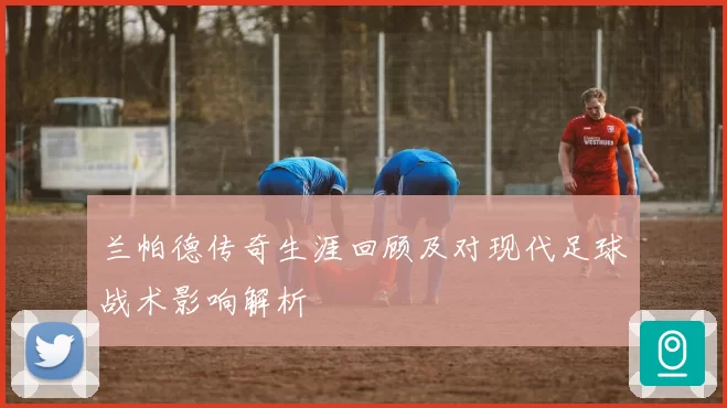 兰帕德传奇生涯回顾及对现代足球战术影响解析