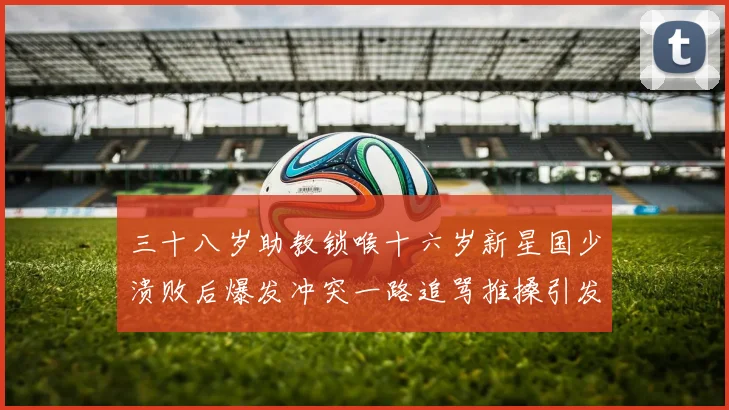 三十八岁助教锁喉十六岁新星国少溃败后爆发冲突一路追骂推搡引发战术观察