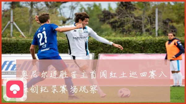 奥尼尔连胜苦主首闯红土巡回赛八强创纪录赛场观察