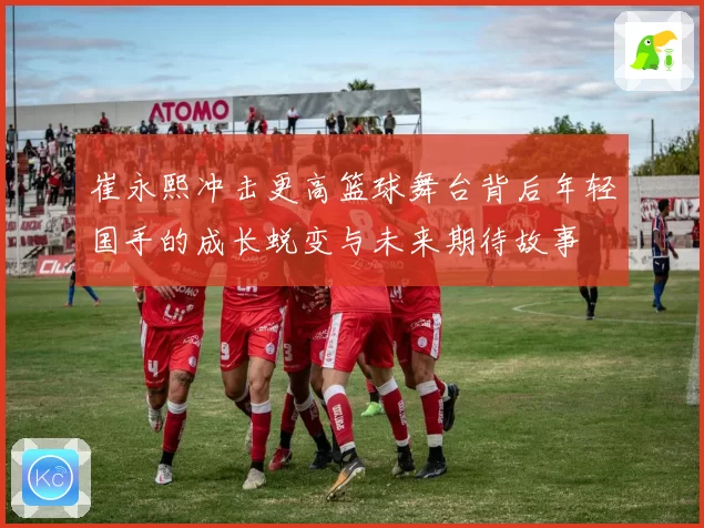 崔永熙冲击更高篮球舞台背后年轻国手的成长蜕变与未来期待故事