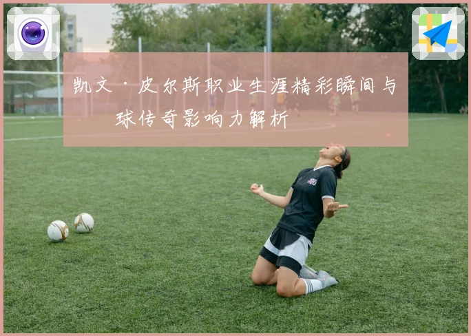 凯文·皮尔斯职业生涯精彩瞬间与篮球传奇影响力解析
