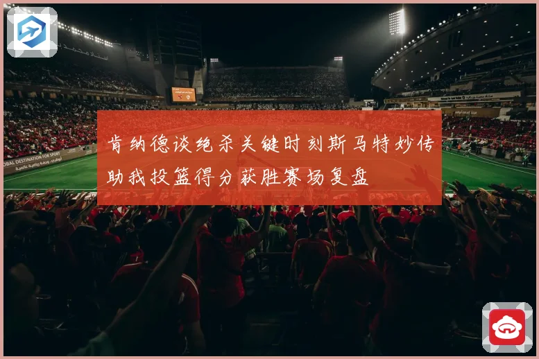 肯纳德谈绝杀关键时刻斯马特妙传助我投篮得分获胜赛场复盘