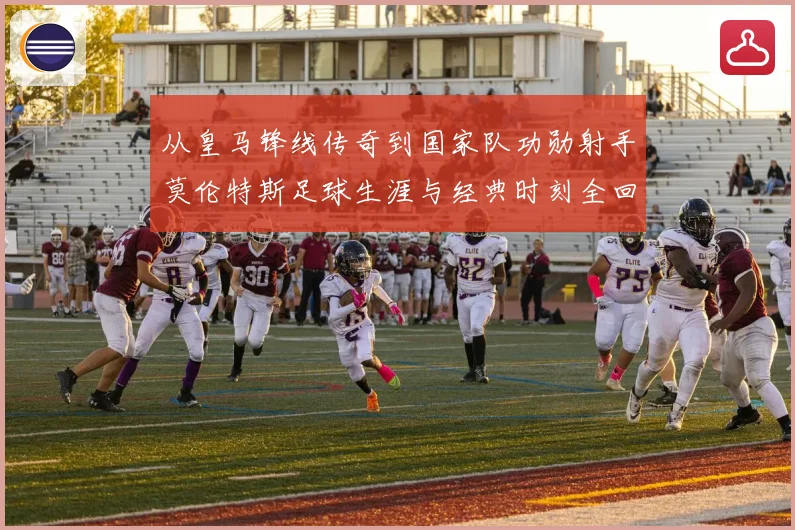 从皇马锋线传奇到国家队功勋射手莫伦特斯足球生涯与经典时刻全回顾