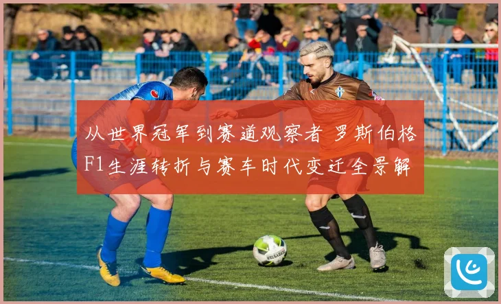 从世界冠军到赛道观察者 罗斯伯格F1生涯转折与赛车时代变迁全景解读