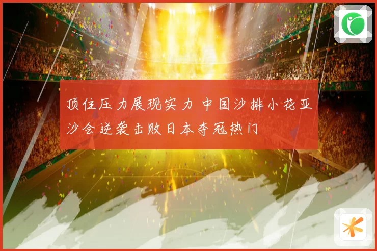 顶住压力展现实力 中国沙排小花亚沙会逆袭击败日本夺冠热门