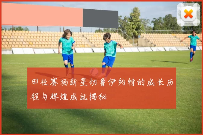 田径赛场新星切鲁伊约特的成长历程与辉煌成就揭秘