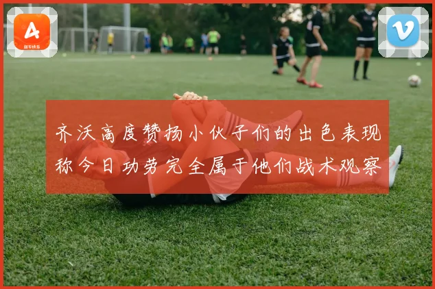 齐沃高度赞扬小伙子们的出色表现称今日功劳完全属于他们战术观察
