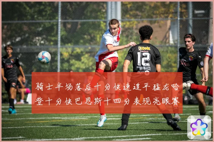 骑士半场落后十分快速追平猛龙哈登十分快巴恩斯十四分表现亮眼赛场复盘
