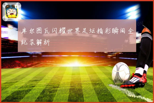 库尔图瓦闪耀世界足坛精彩瞬间全纪录解析