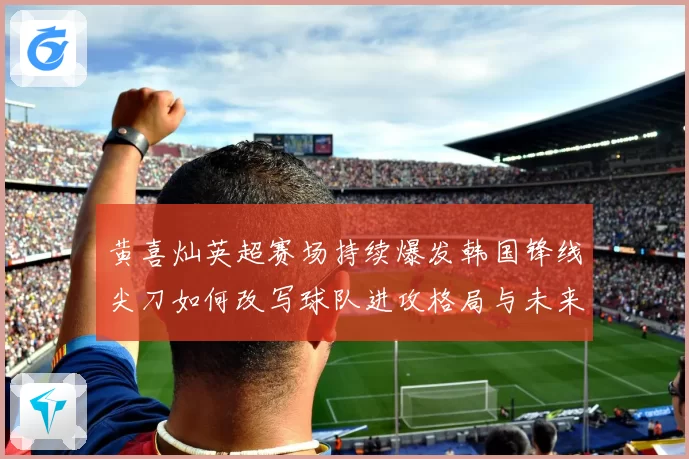 黄喜灿英超赛场持续爆发韩国锋线尖刀如何改写球队进攻格局与未来