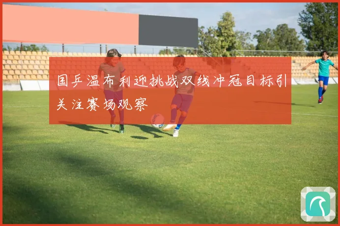 国乒温布利迎挑战双线冲冠目标引关注赛场观察