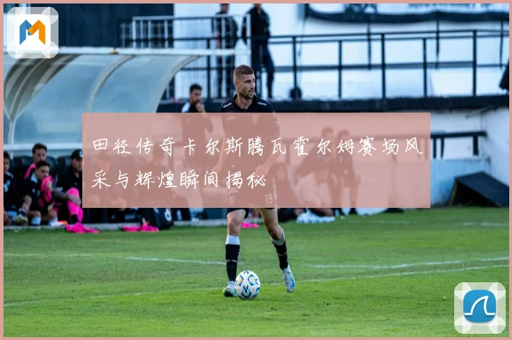 田径传奇卡尔斯腾瓦霍尔姆赛场风采与辉煌瞬间揭秘
