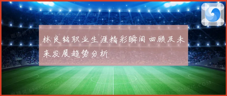 林良铭职业生涯精彩瞬间回顾及未来发展趋势分析