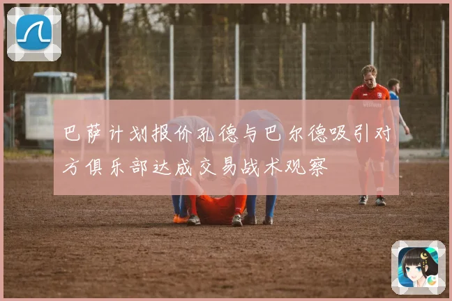 巴萨计划报价孔德与巴尔德吸引对方俱乐部达成交易战术观察