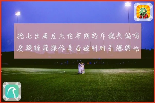 抢七出局后杰伦布朗怒斥裁判偏哨质疑暗箱操作是否被针对引爆舆论赛场复盘