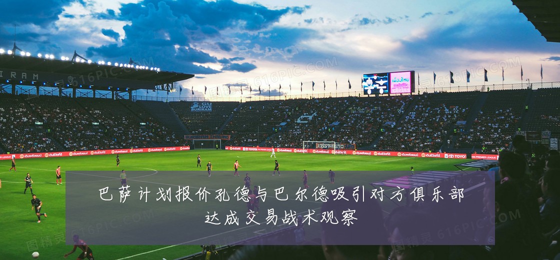 巴萨计划报价孔德与巴尔德吸引对方俱乐部达成交易战术观察